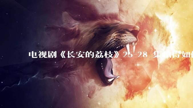 电视剧《长安的荔枝》25-28 集拍得如何？有哪些值得关注的剧情点？